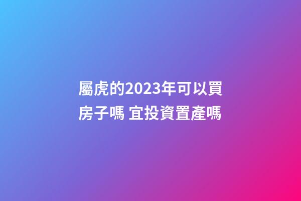 屬虎的2023年可以買房子嗎 宜投資置產嗎